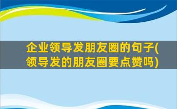 企业领导发朋友圈的句子(领导发的朋友圈要点赞吗)