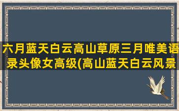 六月蓝天白云高山草原三月唯美语录头像女高级(高山蓝天白云风景图片)