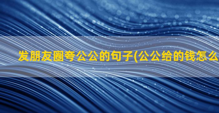 发朋友圈夸公公的句子(公公给的钱怎么发朋友圈)