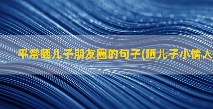 平常晒儿子朋友圈的句子(晒儿子小情人的朋友圈)