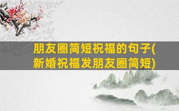 朋友圈简短祝福的句子(新婚祝福发朋友圈简短)