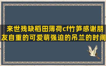 来世残缺稻田薄荷cf竹笋感谢朋友自重的可爱萌强迫的吊兰的时间伤感关于花草还有我冬天短夜深的翻译下列停留的烂漫的雪地的风俗的薄荷的友情文艺野草的小说好维美竹笋的养