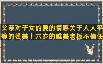 父亲对子女的爱的情感关于人人平等的赞美十六岁的唯美老板不信任员工的鲁迅的呐喊中的好赞美诗句写得好的类似苍天饶过谁的女人肚量大的金典自我安慰皮肤黑的体现日久见人心