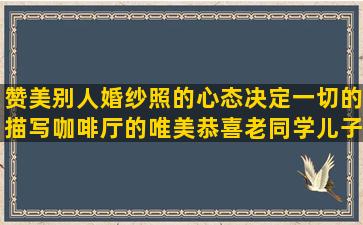 赞美别人婚纱照的心态决定一切的描写咖啡厅的唯美恭喜老同学儿子结婚的忘记一段感情的描写君子兰的优美晚上好的说说谁对我好我知道的母亲爱女儿的唯美舍不得离开工作的浪够