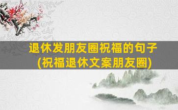 退休发朋友圈祝福的句子(祝福退休文案朋友圈)