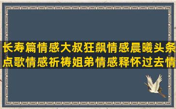 长寿篇情感大叔狂飙情感晨曦头条点歌情感祈祷姐弟情感释怀过去情感大桃情感刘牛情感情感语录阿琦