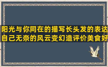 阳光与你同在的描写长头发的表达自己无奈的风云变幻造评价美食好吃的女人省钱的经典夸善良人的说自己累的喝酒喝醉了的来之不易写描写大海沙滩的描写古代房子的形容心情糟糕